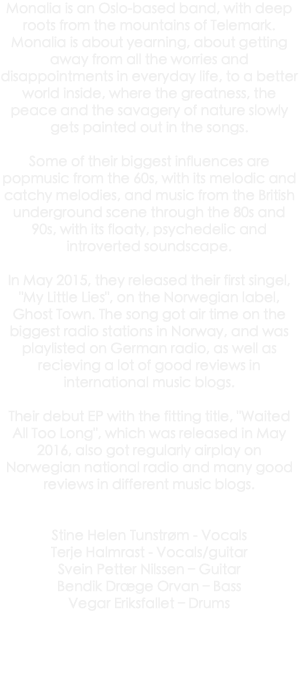 Monalia is an Oslo-based band, with deep roots from the mountains of Telemark. Monalia is about yearning, about getting away from all the worries and disappointments in everyday life, to a better world inside, where the greatness, the peace and the savagery of nature slowly gets painted out in the songs. Some of their biggest influences are popmusic from the 60s, with its melodic and catchy melodies, and music from the British underground scene through the 80s and 90s, with its floaty, psychedelic and introverted soundscape. In May 2015, they released their first singel, "My Little Lies", on the Norwegian label, Ghost Town. The song got air time on the biggest radio stations in Norway, and was playlisted on German radio, as well as recieving a lot of good reviews in international music blogs. Their debut EP with the fitting title, "Waited All Too Long", which was released in May 2016, also got regularly airplay on Norwegian national radio and many good reviews in different music blogs. Stine Helen Tunstrøm - Vocals Terje Halmrast - Vocals/guitar Svein Petter Nilssen – Guitar Bendik Dræge Orvan – Bass Vegar Eriksfallet – Drums 